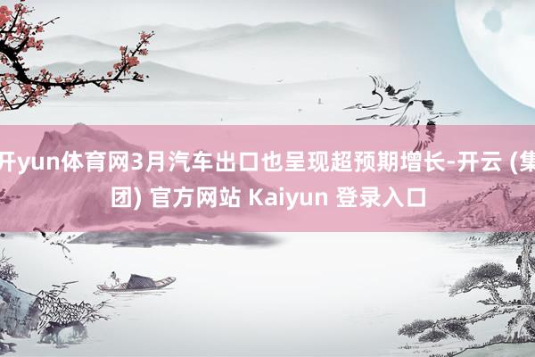开yun体育网3月汽车出口也呈现超预期增长-开云 (集团) 官方网站 Kaiyun 登录入口