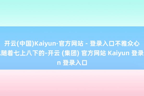 开云(中国)Kaiyun·官方网站 - 登录入口不雅众心里也随着七上八下的-开云 (集团) 官方网站 Kaiyun 登录入口