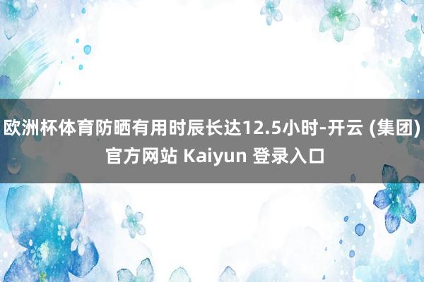 欧洲杯体育防晒有用时辰长达12.5小时-开云 (集团) 官方网站 Kaiyun 登录入口