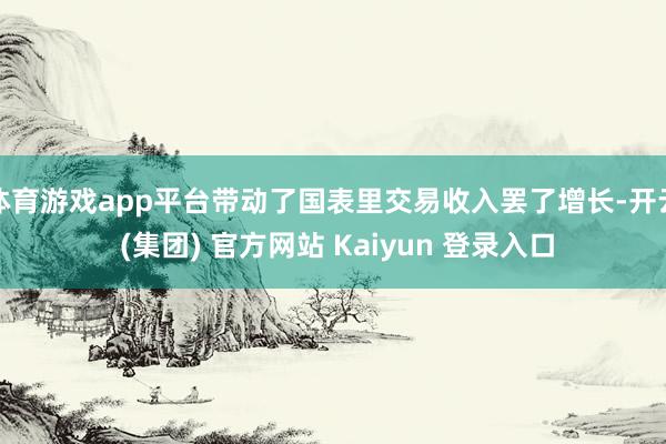 体育游戏app平台带动了国表里交易收入罢了增长-开云 (集团) 官方网站 Kaiyun 登录入口