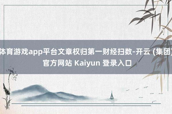 体育游戏app平台文章权归第一财经扫数-开云 (集团) 官方网站 Kaiyun 登录入口