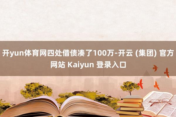 开yun体育网四处借债凑了100万-开云 (集团) 官方网站 Kaiyun 登录入口