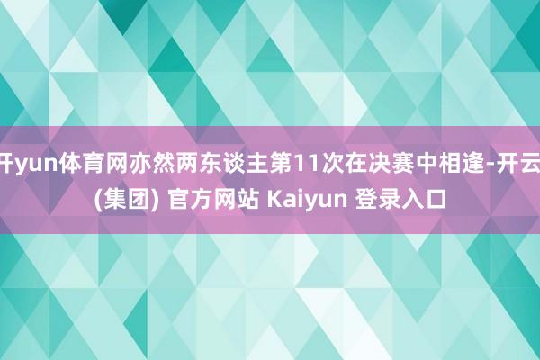 开yun体育网亦然两东谈主第11次在决赛中相逢-开云 (集团) 官方网站 Kaiyun 登录入口