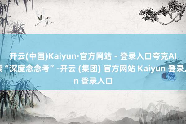 开云(中国)Kaiyun·官方网站 - 登录入口夸克AI搜索“深度念念考”-开云 (集团) 官方网站 Kaiyun 登录入口