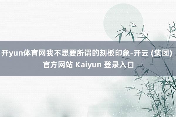 开yun体育网我不思要所谓的刻板印象-开云 (集团) 官方网站 Kaiyun 登录入口