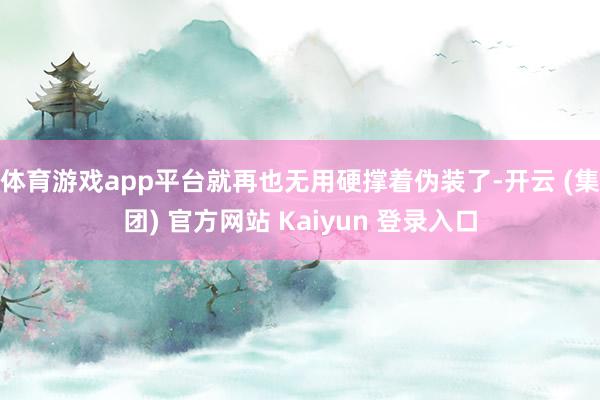 体育游戏app平台就再也无用硬撑着伪装了-开云 (集团) 官方网站 Kaiyun 登录入口