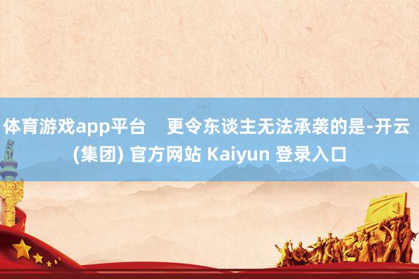 体育游戏app平台    更令东谈主无法承袭的是-开云 (集团) 官方网站 Kaiyun 登录入口
