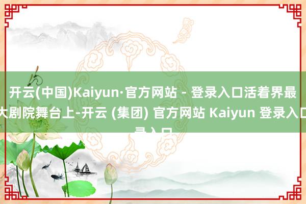 开云(中国)Kaiyun·官方网站 - 登录入口活着界最大剧院舞台上-开云 (集团) 官方网站 Kaiyun 登录入口