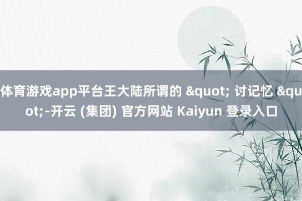 体育游戏app平台王大陆所谓的 " 讨记忆 "-开云 (集团) 官方网站 Kaiyun 登录入口