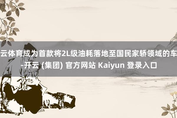 开云体育成为首款将2L级油耗落地至国民家轿领域的车型-开云 (集团) 官方网站 Kaiyun 登录入口