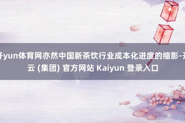 开yun体育网亦然中国新茶饮行业成本化进度的缩影-开云 (集团) 官方网站 Kaiyun 登录入口