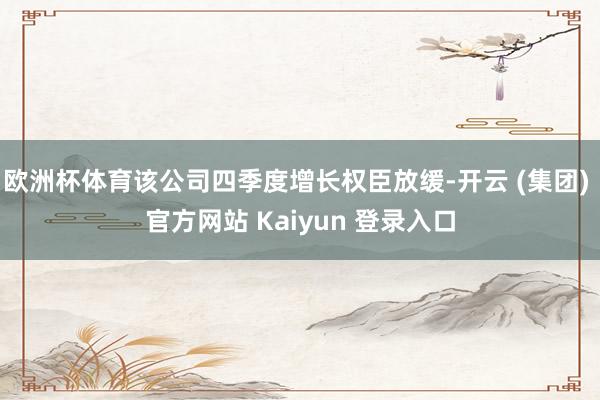 欧洲杯体育该公司四季度增长权臣放缓-开云 (集团) 官方网站 Kaiyun 登录入口