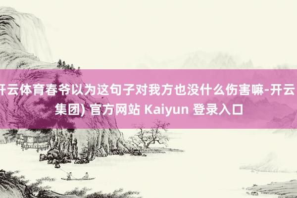 开云体育春爷以为这句子对我方也没什么伤害嘛-开云 (集团) 官方网站 Kaiyun 登录入口