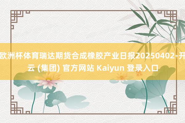 欧洲杯体育瑞达期货合成橡胶产业日报20250402-开云 (集团) 官方网站 Kaiyun 登录入口