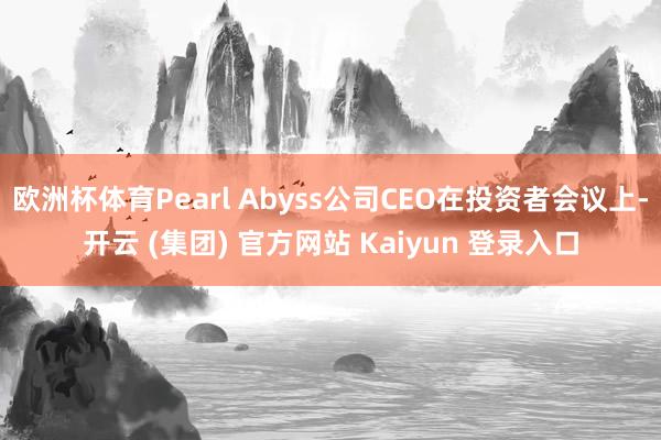 欧洲杯体育Pearl Abyss公司CEO在投资者会议上-开云 (集团) 官方网站 Kaiyun 登录入口