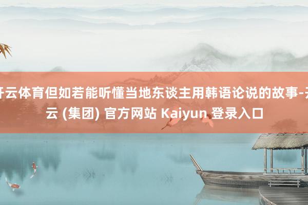 开云体育但如若能听懂当地东谈主用韩语论说的故事-开云 (集团) 官方网站 Kaiyun 登录入口