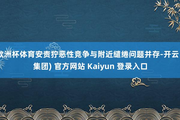 欧洲杯体育安责狞恶性竞争与附近缱绻问题并存-开云 (集团) 官方网站 Kaiyun 登录入口