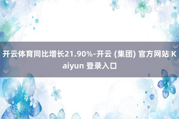 开云体育同比增长21.90%-开云 (集团) 官方网站 Kaiyun 登录入口