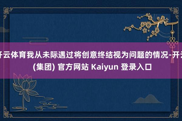 开云体育我从未际遇过将创意终结视为问题的情况-开云 (集团) 官方网站 Kaiyun 登录入口