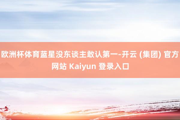 欧洲杯体育蓝星没东谈主敢认第一-开云 (集团) 官方网站 Kaiyun 登录入口
