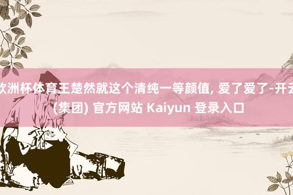 欧洲杯体育王楚然就这个清纯一等颜值, 爱了爱了-开云 (集团) 官方网站 Kaiyun 登录入口