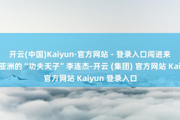 开云(中国)Kaiyun·官方网站 - 登录入口闯进来的是那时红透亚洲的“功夫天子”李连杰-开云 (集团) 官方网站 Kaiyun 登录入口