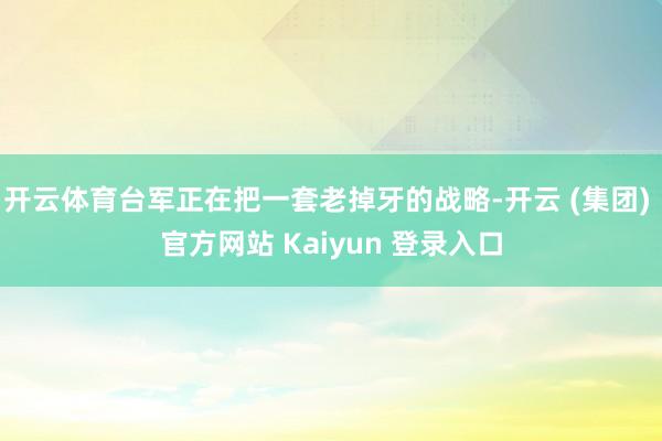 开云体育台军正在把一套老掉牙的战略-开云 (集团) 官方网站 Kaiyun 登录入口