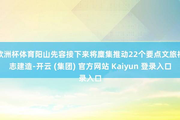 欧洲杯体育阳山先容接下来将麇集推动22个要点文旅神志建造-开云 (集团) 官方网站 Kaiyun 登录入口