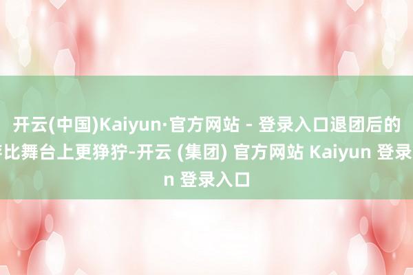 开云(中国)Kaiyun·官方网站 - 登录入口退团后的生存比舞台上更狰狞-开云 (集团) 官方网站 Kaiyun 登录入口