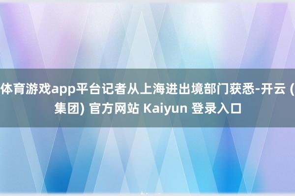 体育游戏app平台记者从上海进出境部门获悉-开云 (集团) 官方网站 Kaiyun 登录入口