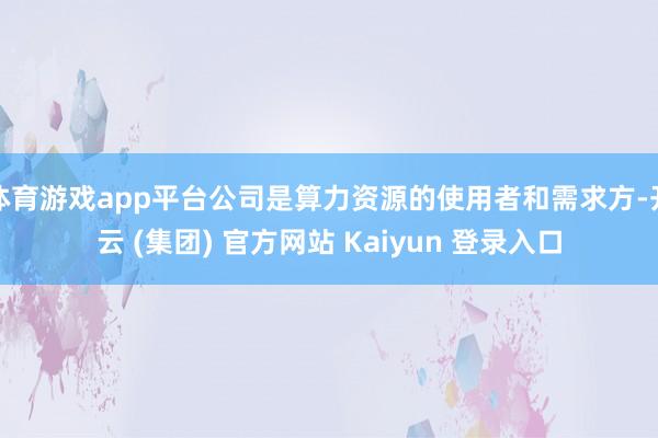 体育游戏app平台公司是算力资源的使用者和需求方-开云 (集团) 官方网站 Kaiyun 登录入口