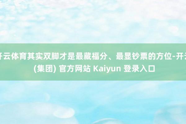 开云体育其实双脚才是最藏福分、最显钞票的方位-开云 (集团) 官方网站 Kaiyun 登录入口