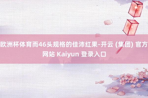 欧洲杯体育而46头规格的佳沛红果-开云 (集团) 官方网站 Kaiyun 登录入口