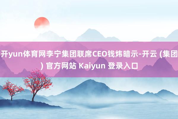 开yun体育网李宁集团联席CEO钱炜暗示-开云 (集团) 官方网站 Kaiyun 登录入口