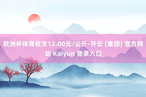 欧洲杯体育收支12.00元/公斤-开云 (集团) 官方网站 Kaiyun 登录入口
