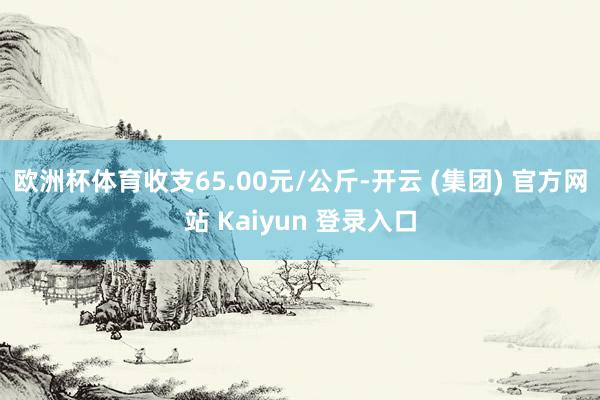 欧洲杯体育收支65.00元/公斤-开云 (集团) 官方网站 Kaiyun 登录入口