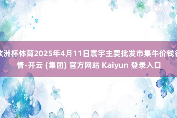欧洲杯体育2025年4月11日寰宇主要批发市集牛价钱行情-开云 (集团) 官方网站 Kaiyun 登录入口