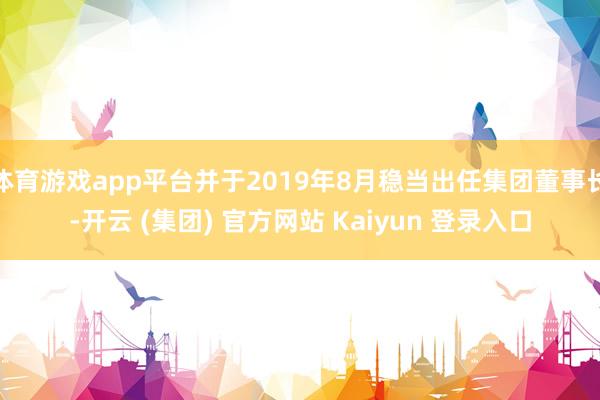 体育游戏app平台并于2019年8月稳当出任集团董事长-开云 (集团) 官方网站 Kaiyun 登录入口