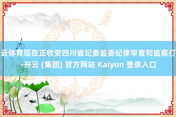 开云体育现在正收受四川省纪委监委纪律审查和监察打听-开云 (集团) 官方网站 Kaiyun 登录入口