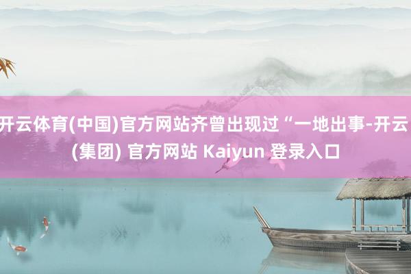开云体育(中国)官方网站齐曾出现过“一地出事-开云 (集团) 官方网站 Kaiyun 登录入口