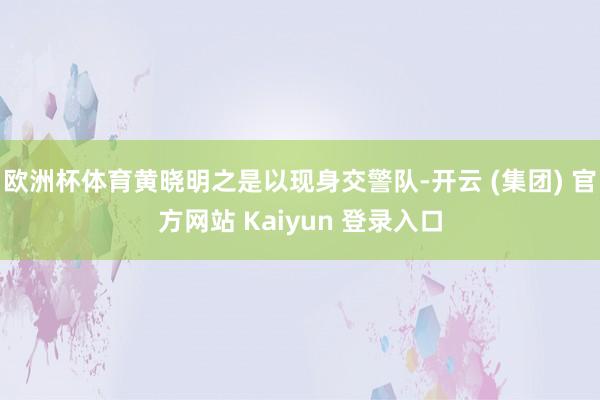 欧洲杯体育黄晓明之是以现身交警队-开云 (集团) 官方网站 Kaiyun 登录入口