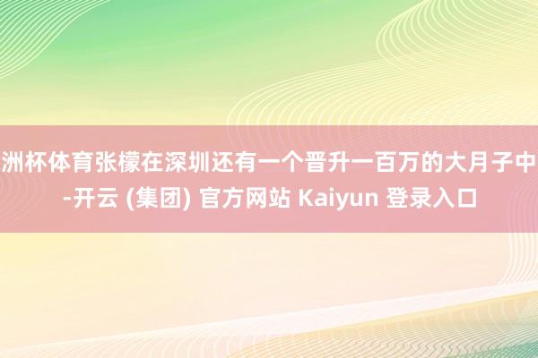 欧洲杯体育张檬在深圳还有一个晋升一百万的大月子中心-开云 (集团) 官方网站 Kaiyun 登录入口