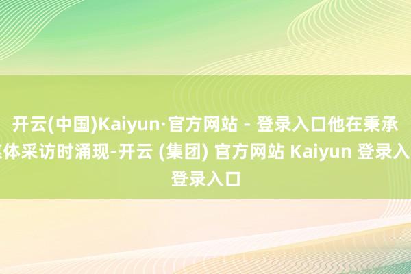 开云(中国)Kaiyun·官方网站 - 登录入口他在秉承媒体采访时涌现-开云 (集团) 官方网站 Kaiyun 登录入口