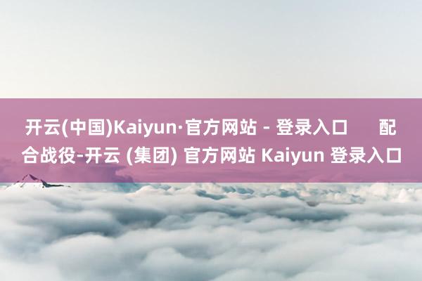 开云(中国)Kaiyun·官方网站 - 登录入口      配合战役-开云 (集团) 官方网站 Kaiyun 登录入口