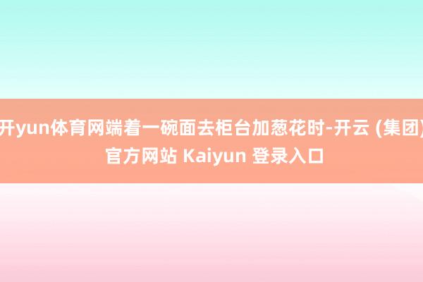 开yun体育网端着一碗面去柜台加葱花时-开云 (集团) 官方网站 Kaiyun 登录入口