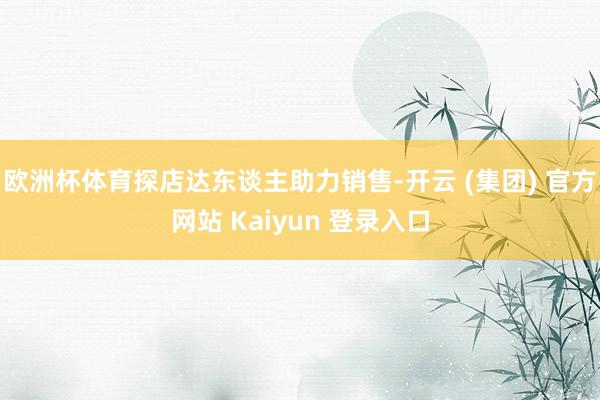 欧洲杯体育探店达东谈主助力销售-开云 (集团) 官方网站 Kaiyun 登录入口