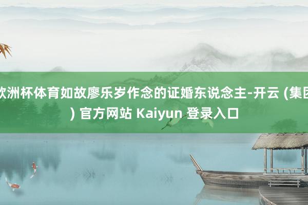 欧洲杯体育如故廖乐岁作念的证婚东说念主-开云 (集团) 官方网站 Kaiyun 登录入口