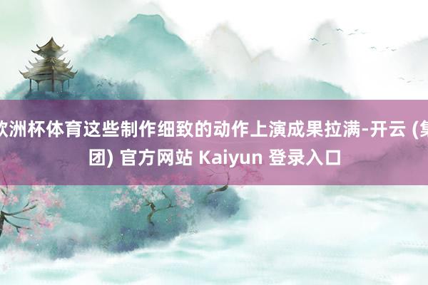 欧洲杯体育这些制作细致的动作上演成果拉满-开云 (集团) 官方网站 Kaiyun 登录入口
