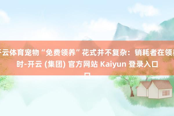 开云体育宠物“免费领养”花式并不复杂：销耗者在领养时-开云 (集团) 官方网站 Kaiyun 登录入口