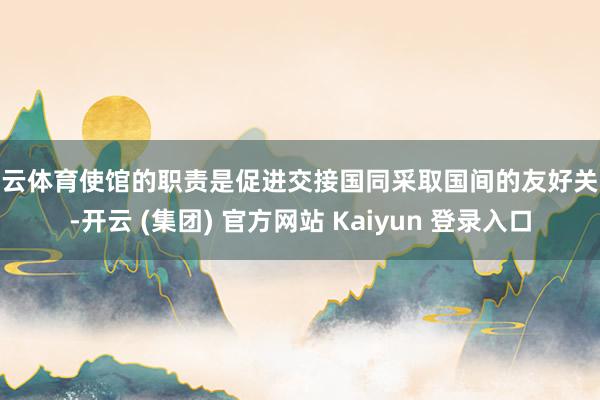 开云体育使馆的职责是促进交接国同采取国间的友好关系-开云 (集团) 官方网站 Kaiyun 登录入口